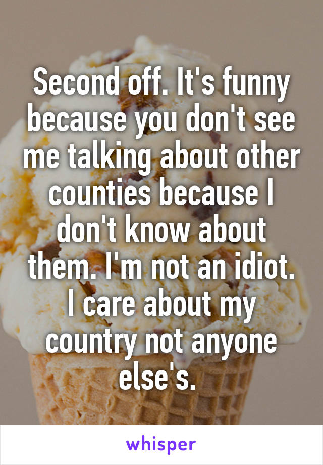 Second off. It's funny because you don't see me talking about other counties because I don't know about them. I'm not an idiot. I care about my country not anyone else's. 