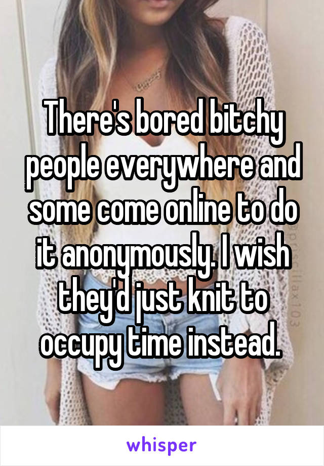 There's bored bitchy people everywhere and some come online to do it anonymously. I wish they'd just knit to occupy time instead. 