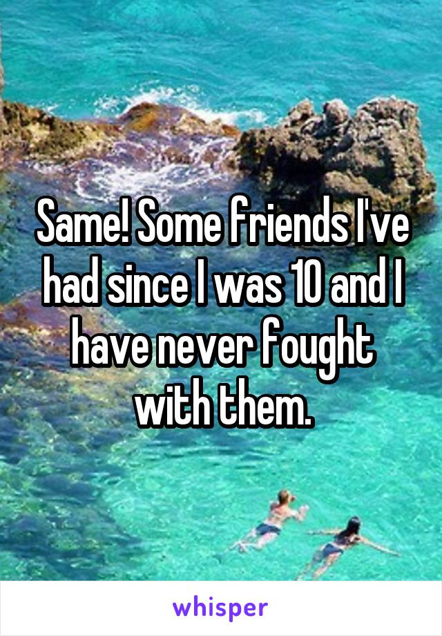 Same! Some friends I've had since I was 10 and I have never fought with them.