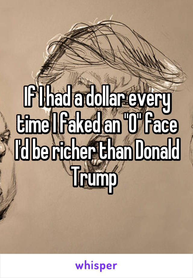 If I had a dollar every time I faked an "O" face I'd be richer than Donald Trump  