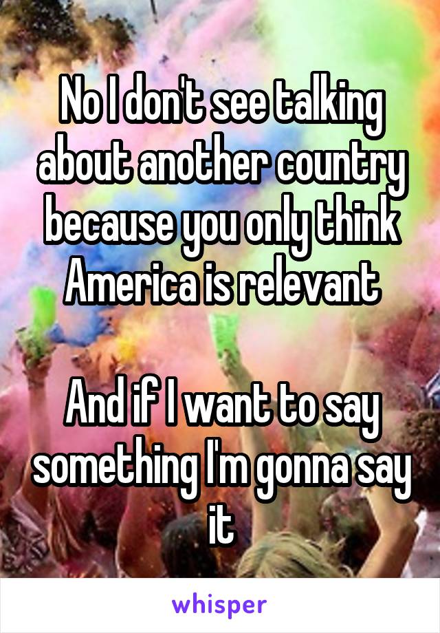 No I don't see talking about another country because you only think America is relevant

And if I want to say something I'm gonna say it