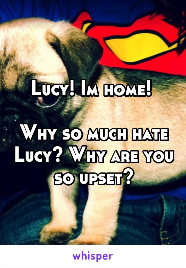 Lucy! Im home! 

Why so much hate Lucy? Why are you so upset?