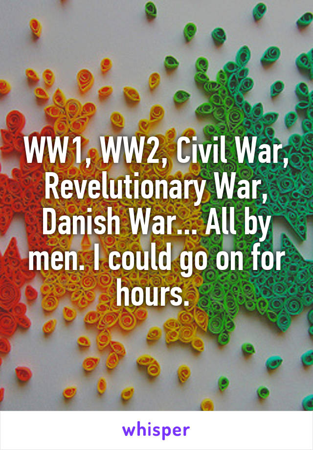 WW1, WW2, Civil War, Revelutionary War, Danish War... All by men. I could go on for hours. 