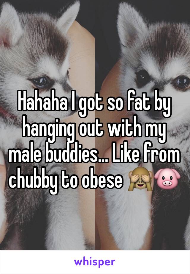 Hahaha I got so fat by hanging out with my male buddies... Like from chubby to obese 🙈🐷