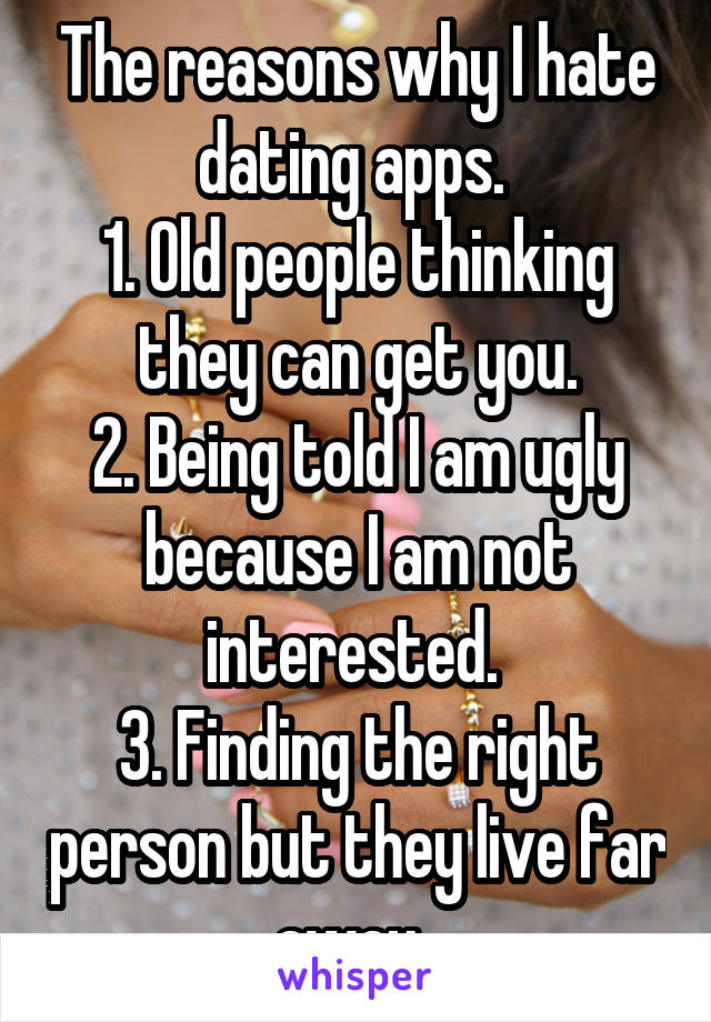 The reasons why I hate dating apps. 
1. Old people thinking they can get you.
2. Being told I am ugly because I am not interested. 
3. Finding the right person but they live far away. 