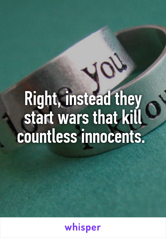 Right, instead they start wars that kill countless innocents. 