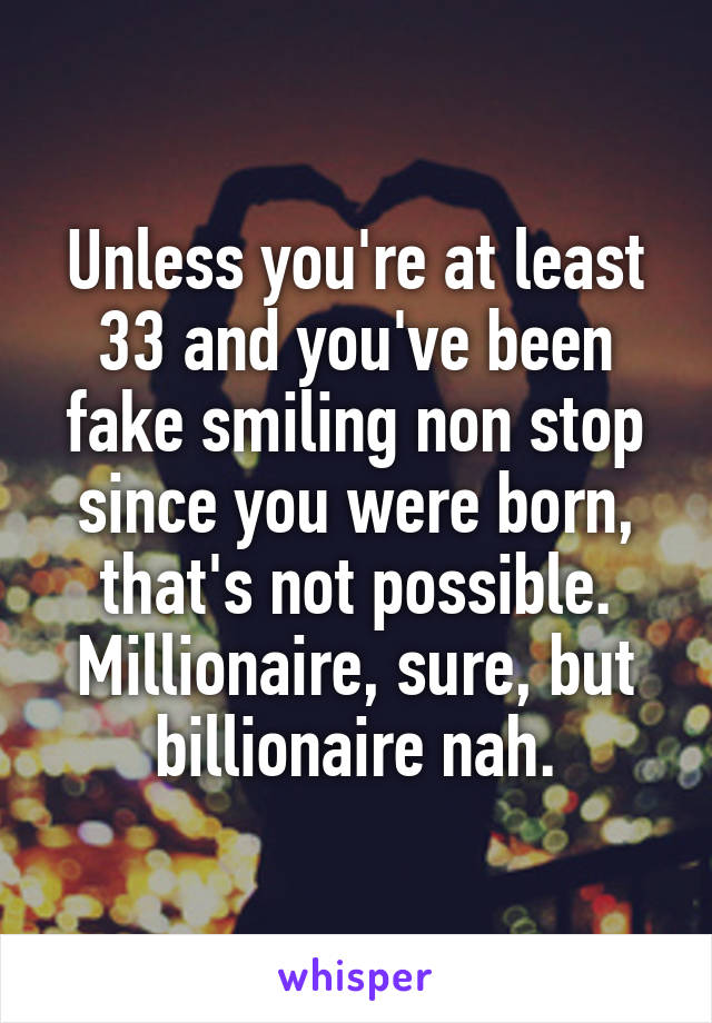 Unless you're at least 33 and you've been fake smiling non stop since you were born, that's not possible. Millionaire, sure, but billionaire nah.