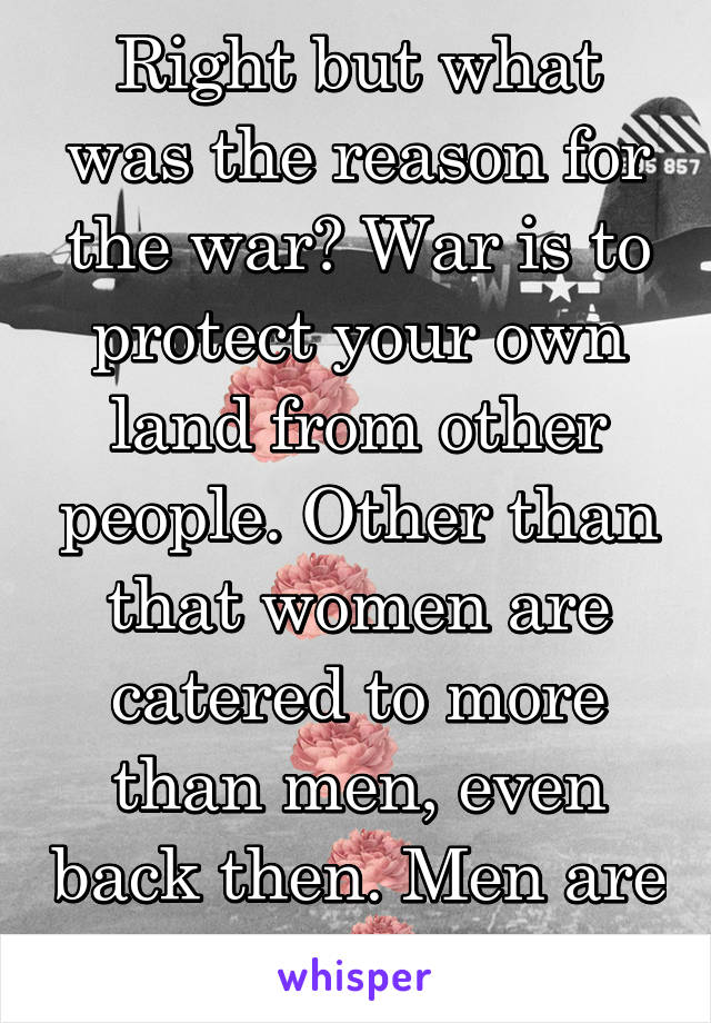 Right but what was the reason for the war? War is to protect your own land from other people. Other than that women are catered to more than men, even back then. Men are expendable 