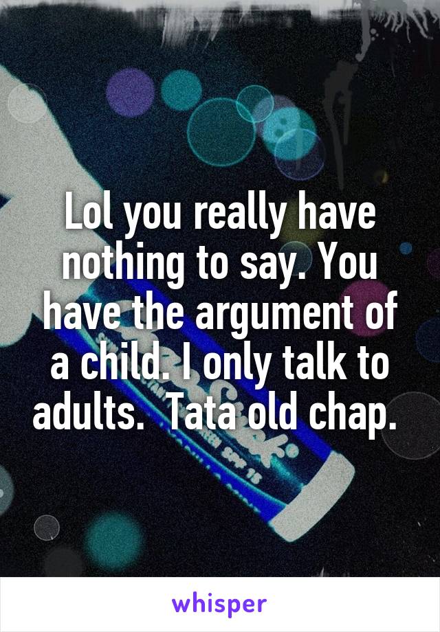 Lol you really have nothing to say. You have the argument of a child. I only talk to adults.  Tata old chap. 