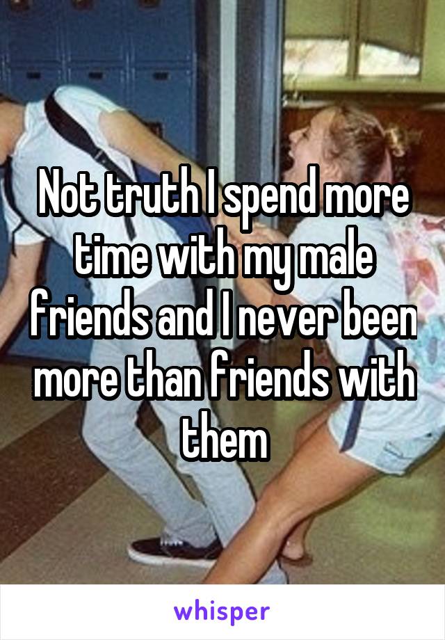 Not truth I spend more time with my male friends and I never been more than friends with them