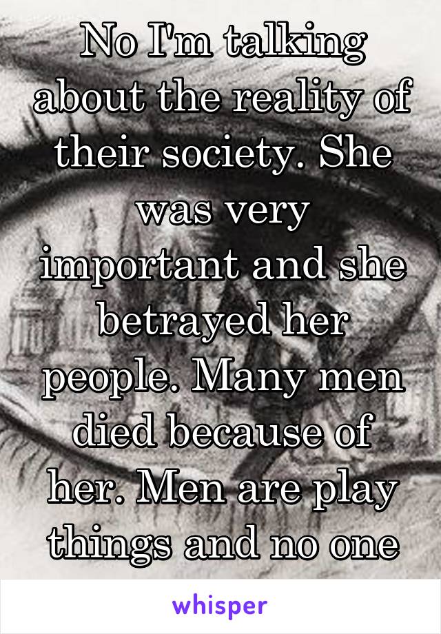 No I'm talking about the reality of their society. She was very important and she betrayed her people. Many men died because of her. Men are play things and no one cares if a few dies