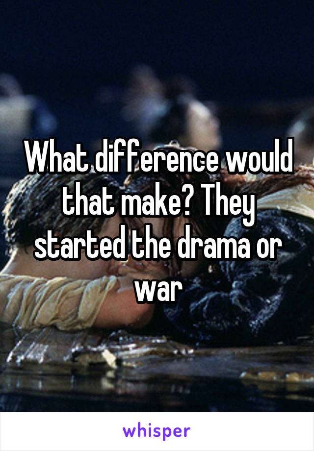 What difference would that make? They started the drama or war