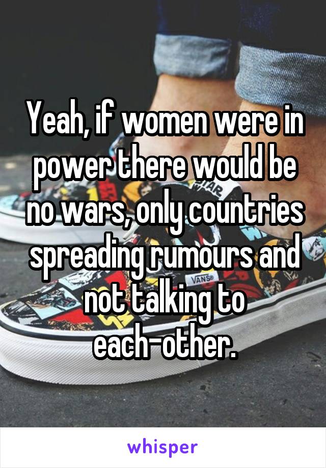 Yeah, if women were in power there would be no wars, only countries spreading rumours and not talking to each-other.