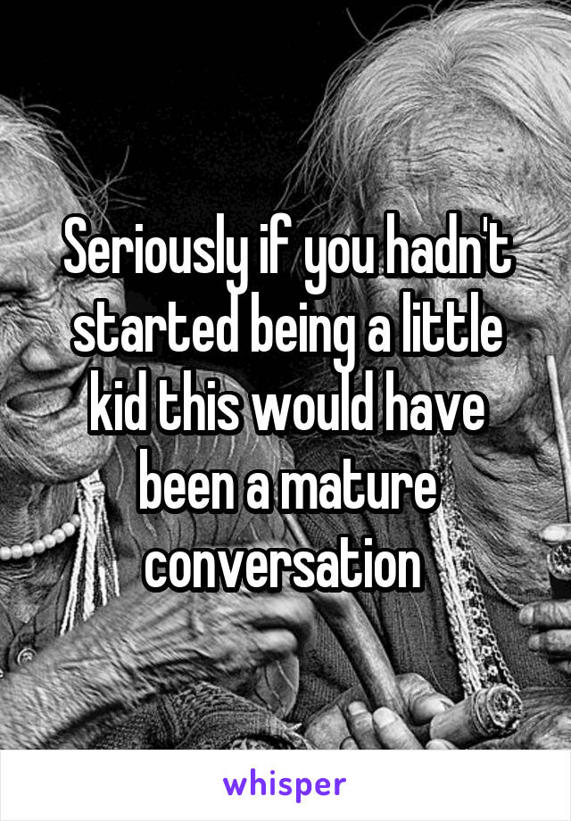 Seriously if you hadn't started being a little kid this would have been a mature conversation 