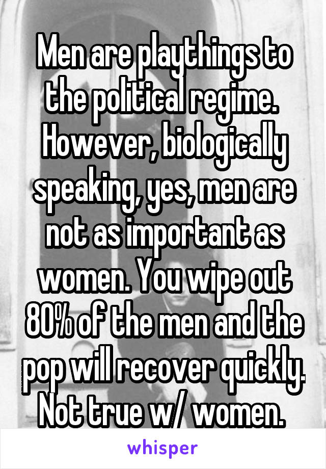 Men are playthings to the political regime. 
However, biologically speaking, yes, men are not as important as women. You wipe out 80% of the men and the pop will recover quickly. Not true w/ women. 