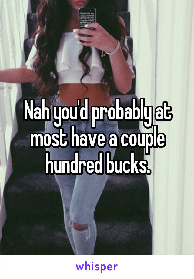 Nah you'd probably at most have a couple hundred bucks.