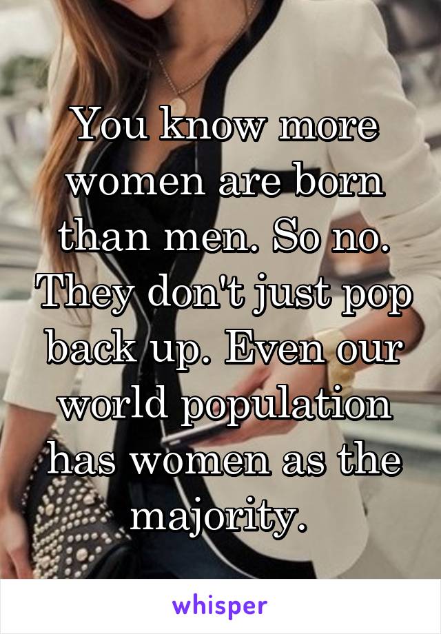 You know more women are born than men. So no. They don't just pop back up. Even our world population has women as the majority. 