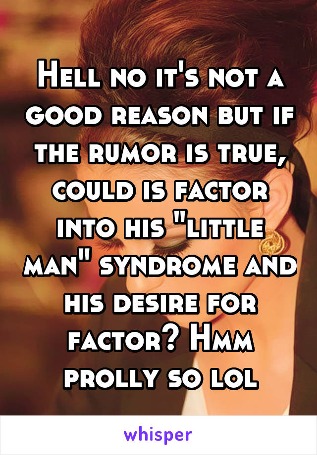 Hell no it's not a good reason but if the rumor is true, could is factor into his "little man" syndrome and his desire for factor? Hmm prolly so lol