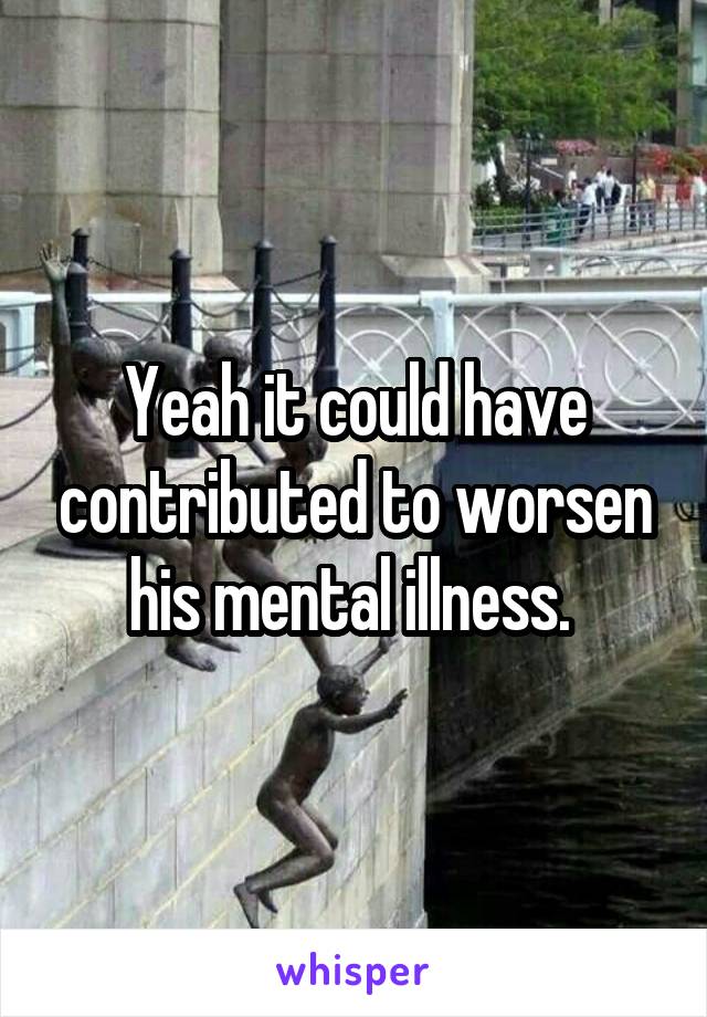 Yeah it could have contributed to worsen his mental illness. 