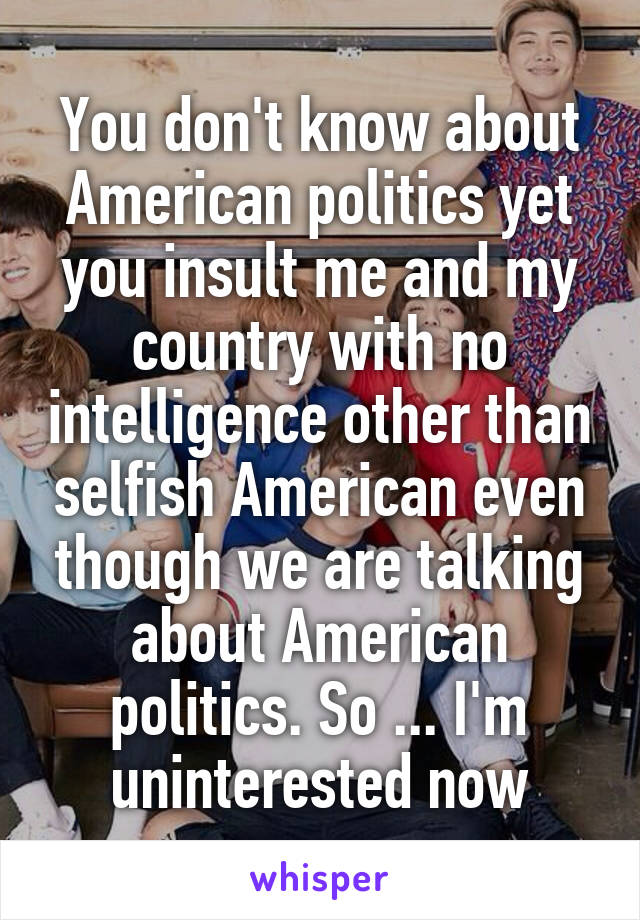 You don't know about American politics yet you insult me and my country with no intelligence other than selfish American even though we are talking about American politics. So ... I'm uninterested now