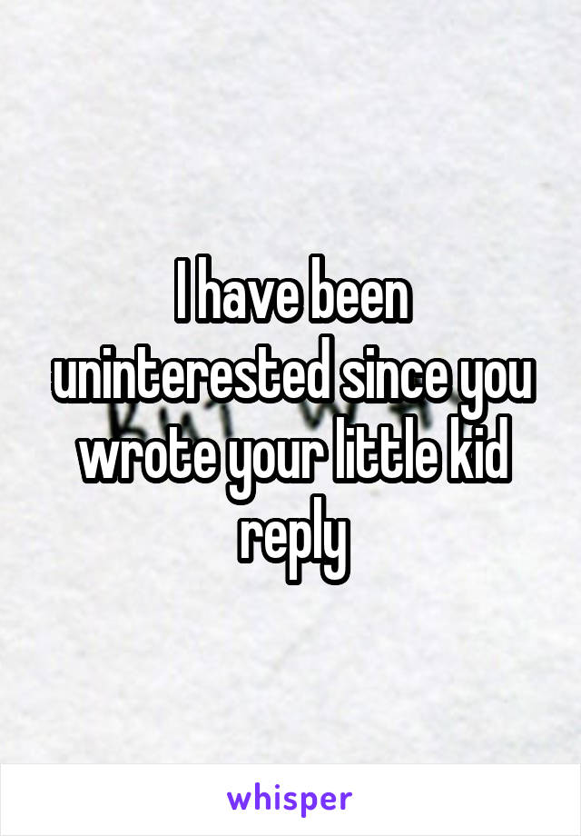 I have been uninterested since you wrote your little kid reply