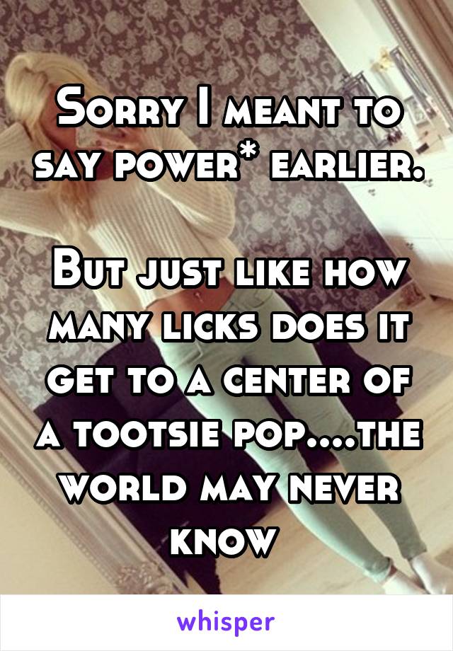 Sorry I meant to say power* earlier.

But just like how many licks does it get to a center of a tootsie pop....the world may never know 