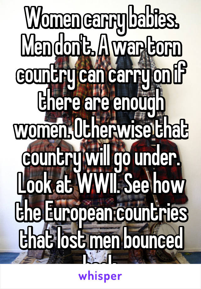 Women carry babies. Men don't. A war torn country can carry on if there are enough women. Otherwise that country will go under. Look at WWII. See how the European countries that lost men bounced back.