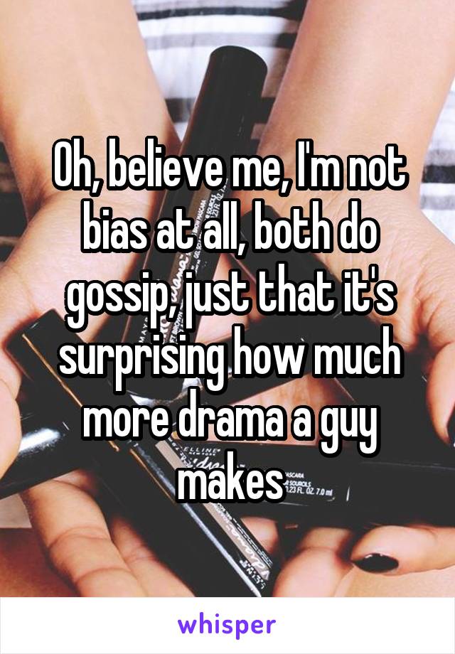 Oh, believe me, I'm not bias at all, both do gossip, just that it's surprising how much more drama a guy makes