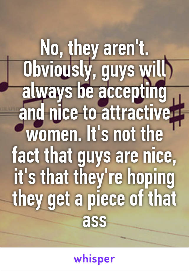 No, they aren't. Obviously, guys will always be accepting and nice to attractive women. It's not the fact that guys are nice, it's that they're hoping they get a piece of that ass