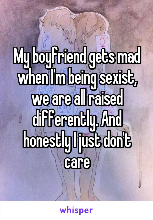 My boyfriend gets mad when I'm being sexist, we are all raised differently. And honestly I just don't care