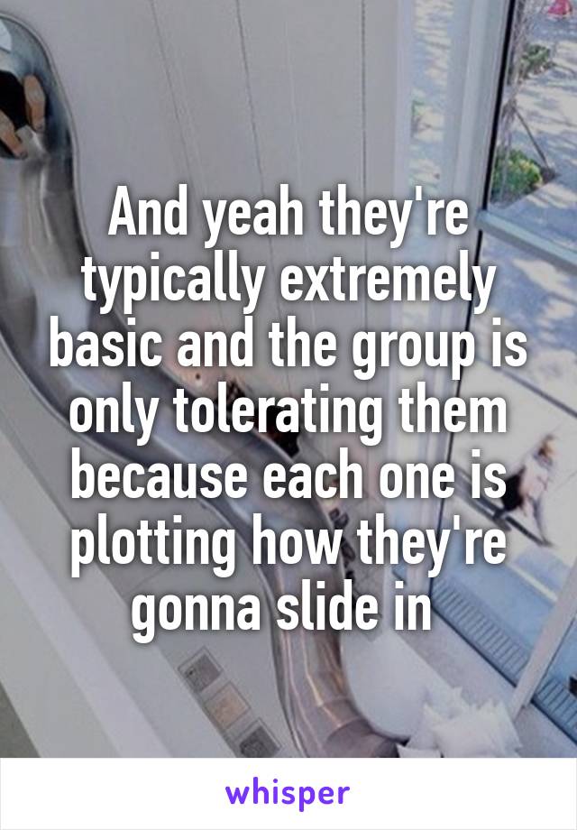 And yeah they're typically extremely basic and the group is only tolerating them because each one is plotting how they're gonna slide in 