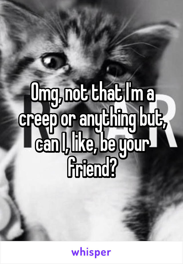 Omg, not that I'm a creep or anything but, can I, like, be your friend?