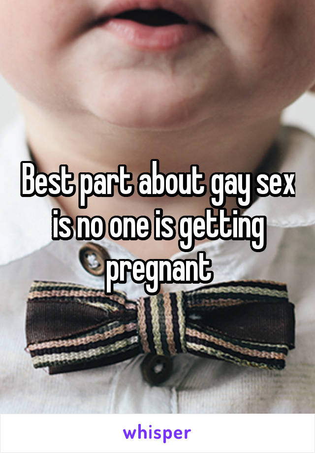 Best part about gay sex is no one is getting pregnant