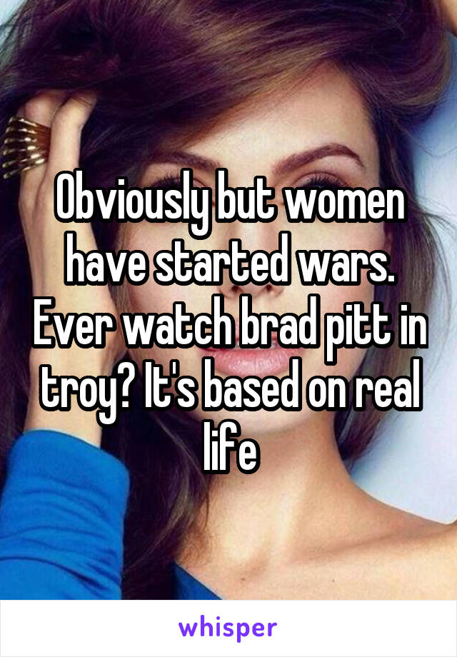 Obviously but women have started wars. Ever watch brad pitt in troy? It's based on real life