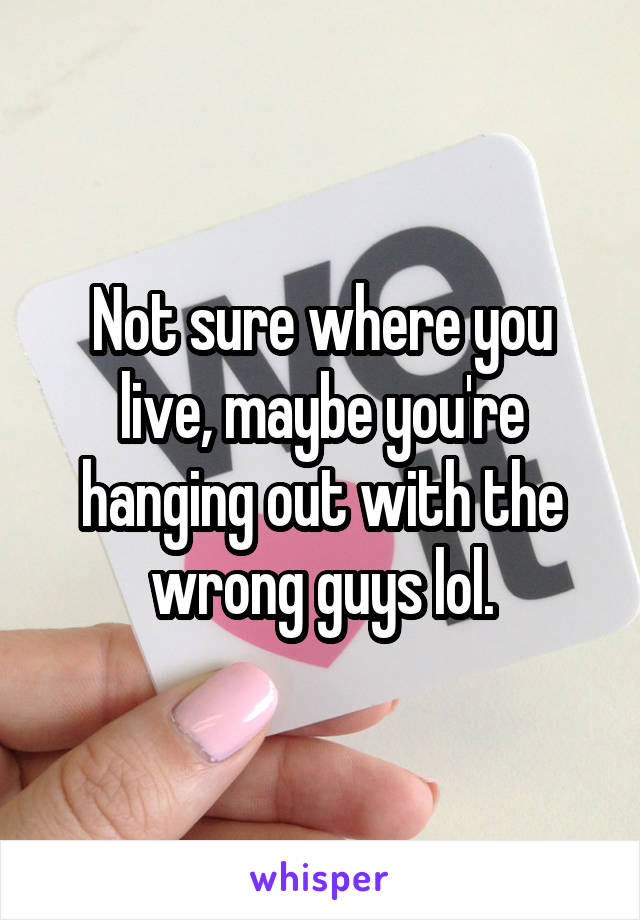 Not sure where you live, maybe you're hanging out with the wrong guys lol.