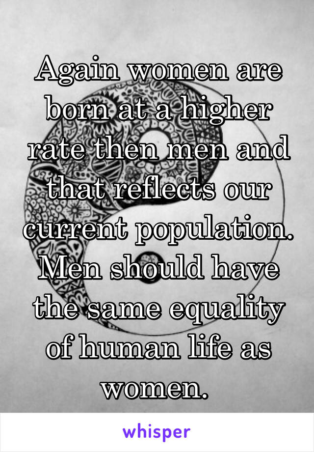 Again women are born at a higher rate then men and that reflects our current population. Men should have the same equality of human life as women. 