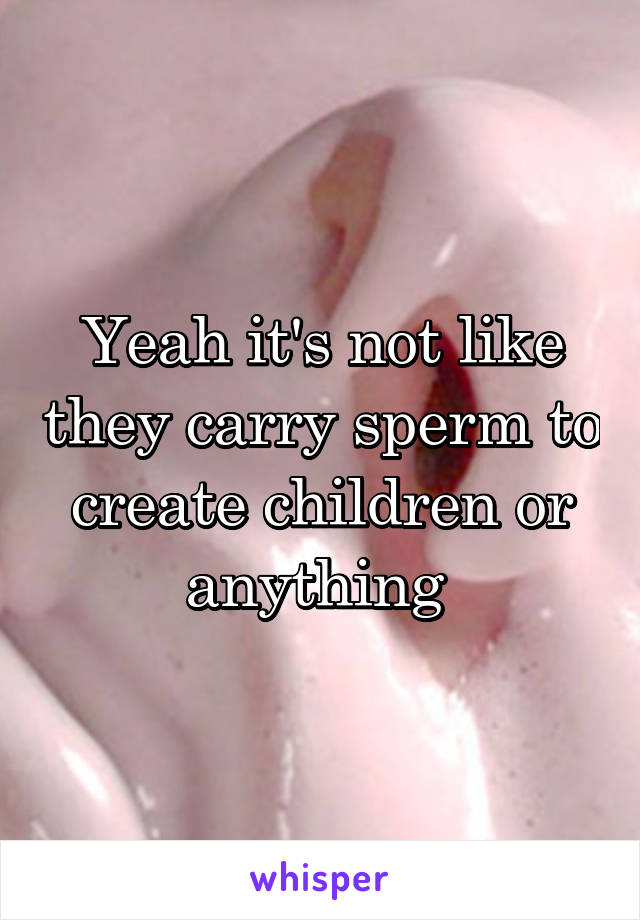 Yeah it's not like they carry sperm to create children or anything 