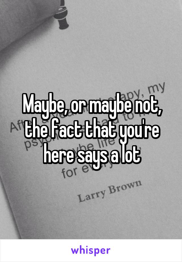 Maybe, or maybe not, the fact that you're here says a lot