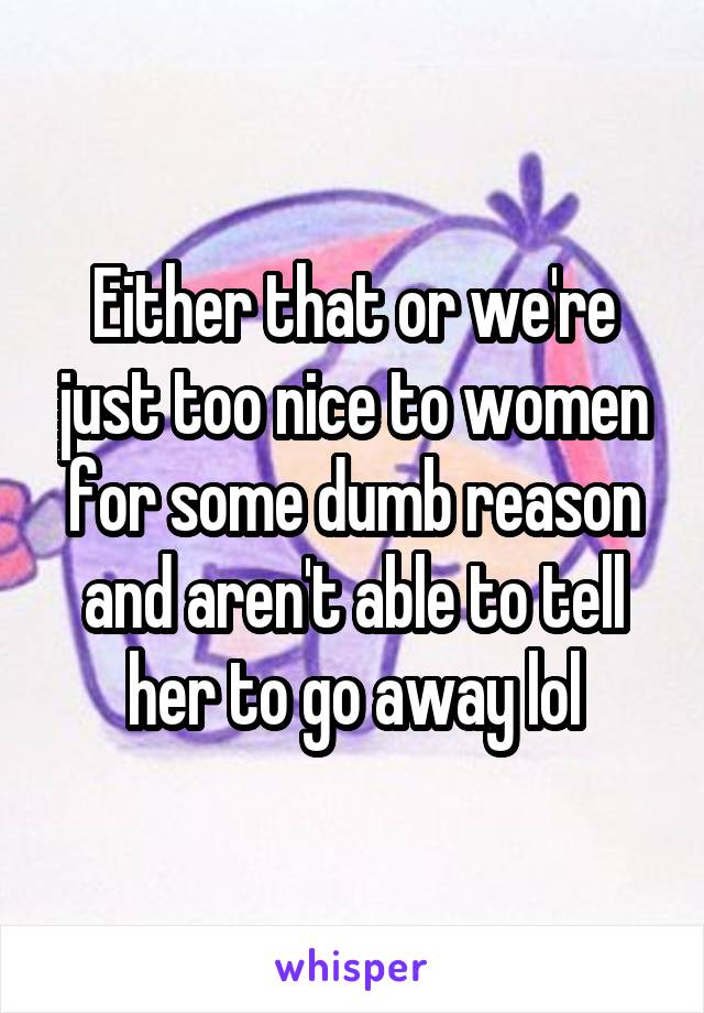 Either that or we're just too nice to women for some dumb reason and aren't able to tell her to go away lol