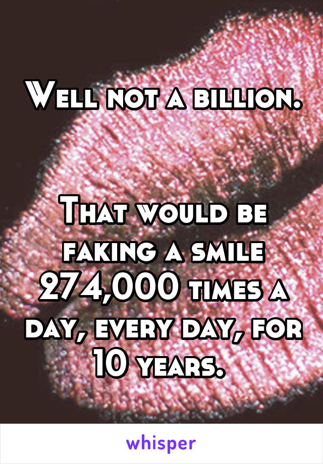 Well not a billion.  

That would be faking a smile 274,000 times a day, every day, for 10 years. 