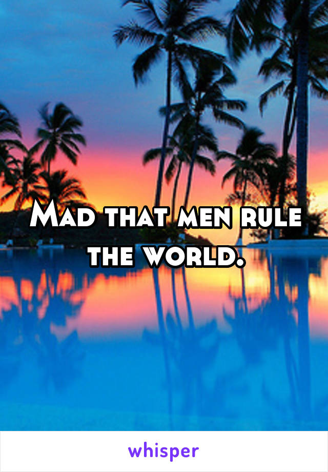 Mad that men rule the world.