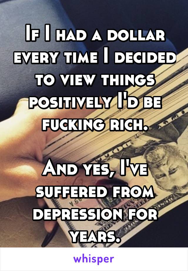 If I had a dollar every time I decided to view things positively I'd be fucking rich.

And yes, I've suffered from depression for years.