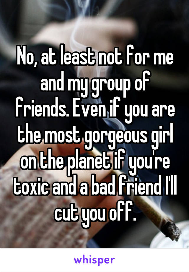 No, at least not for me and my group of friends. Even if you are the most gorgeous girl on the planet if you're toxic and a bad friend I'll cut you off.