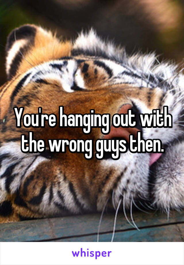 You're hanging out with the wrong guys then.