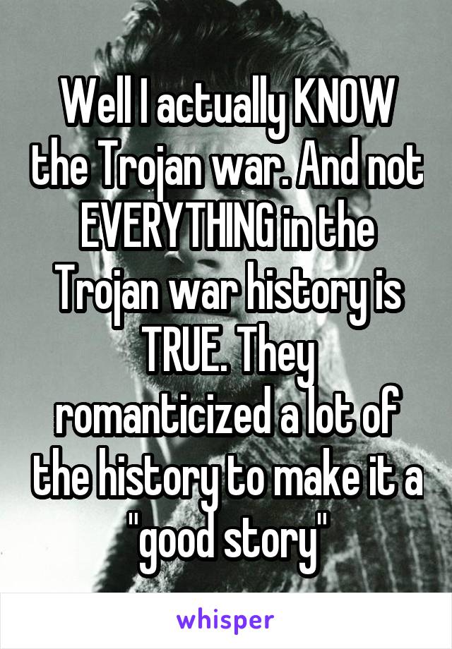 Well I actually KNOW the Trojan war. And not EVERYTHING in the Trojan war history is TRUE. They romanticized a lot of the history to make it a "good story"