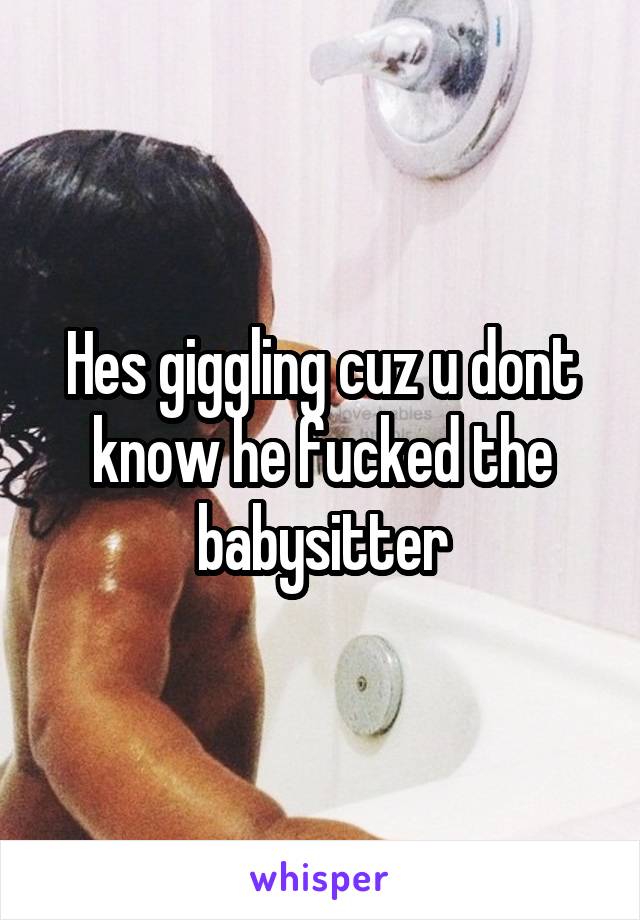 Hes giggling cuz u dont know he fucked the babysitter