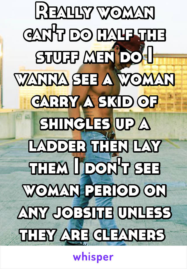 Really woman can't do half the stuff men do I wanna see a woman carry a skid of shingles up a ladder then lay them I don't see woman period on any jobsite unless they are cleaners 
