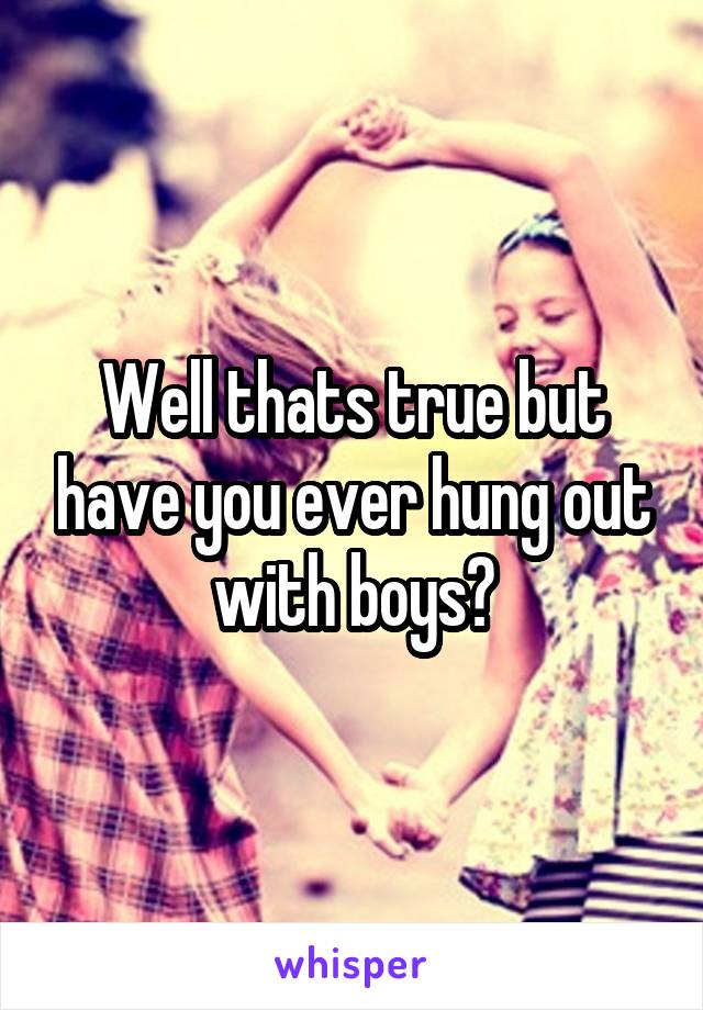 Well thats true but have you ever hung out with boys?