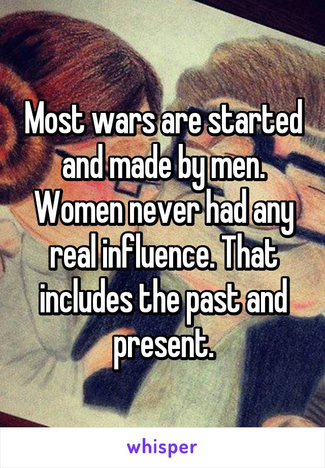 Most wars are started and made by men. Women never had any real influence. That includes the past and present.