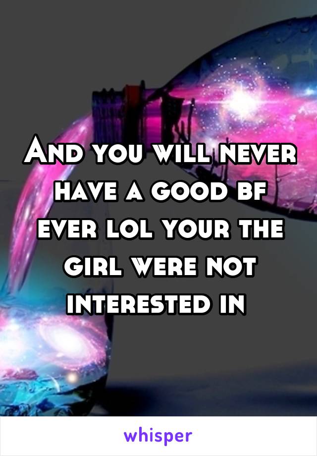 And you will never have a good bf ever lol your the girl were not interested in 